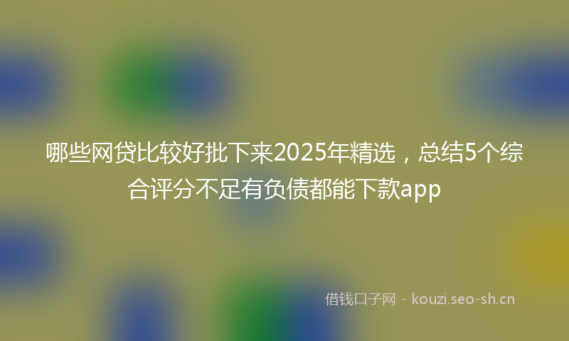 哪些网贷比较好批下来2025年精选，总结5个综合评分不足有负债都能下款app