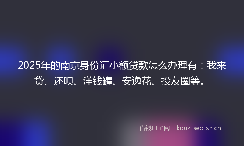 2025年的南京身份证小额贷款怎么办理有：我来贷、还呗、洋钱罐、安逸花、投友圈等。
