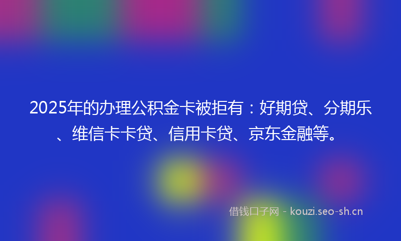2025年的办理公积金卡被拒有：好期贷、分期乐、维信卡卡贷、信用卡贷、京东金融等。