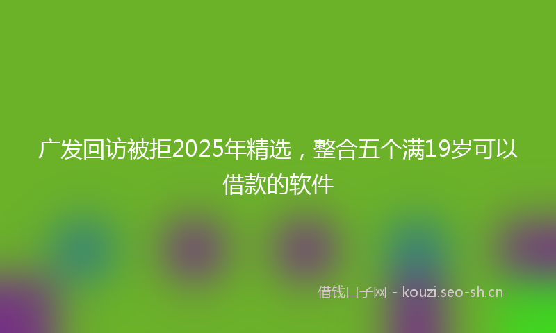 广发回访被拒2025年精选，整合五个满19岁可以借款的软件