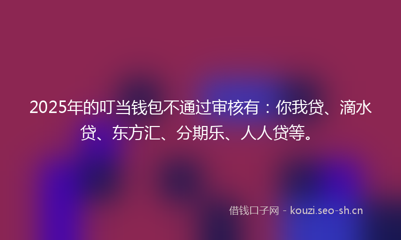 2025年的叮当钱包不通过审核有：你我贷、滴水贷、东方汇、分期乐、人人贷等。