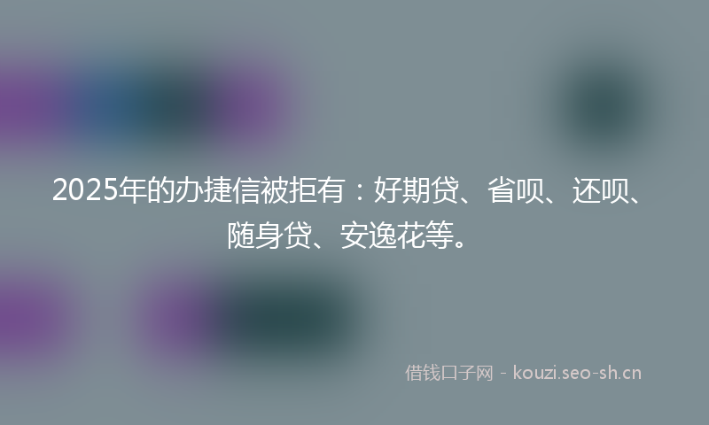 2025年的办捷信被拒有：好期贷、省呗、还呗、随身贷、安逸花等。