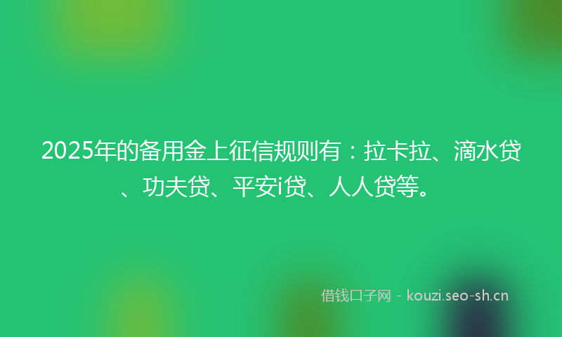 2025年的备用金上征信规则有：拉卡拉、滴水贷、功夫贷、平安i贷、人人贷等。