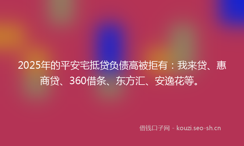 2025年的平安宅抵贷负债高被拒有：我来贷、惠商贷、360借条、东方汇、安逸花等。