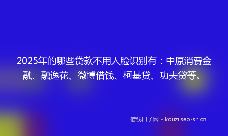 2025年的哪些贷款不用人脸识别有：中原消费金融、融逸花、微博借钱、柯基贷、功夫贷等。