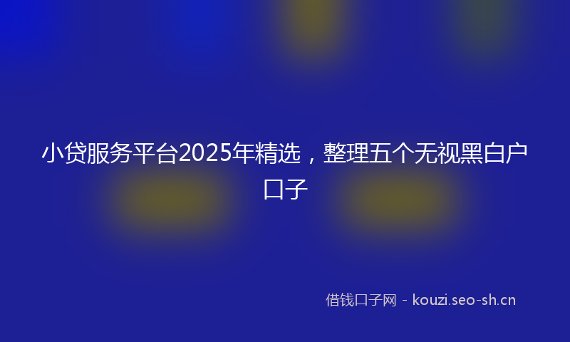 小贷服务平台2025年精选，整理五个无视黑白户口子