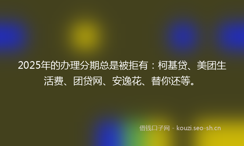 2025年的办理分期总是被拒有:柯基贷、美团生活费、团贷网、安逸花、替你还等。