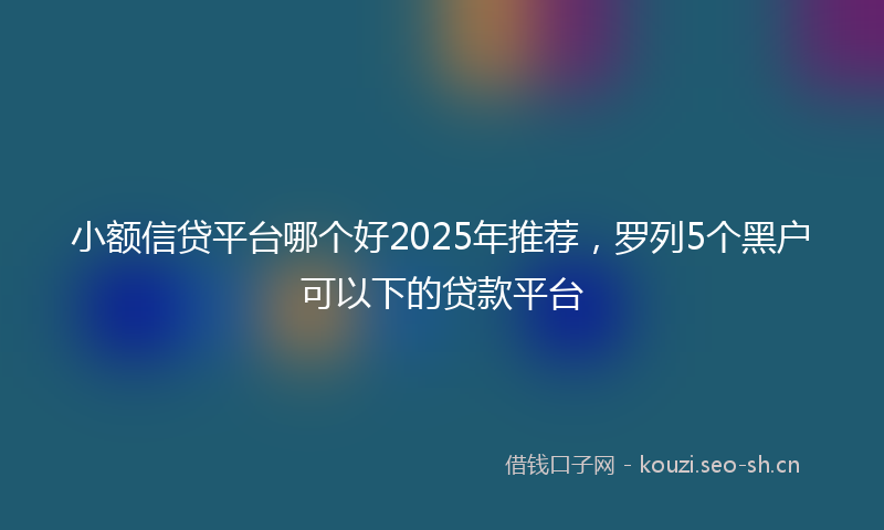 小额信贷平台哪个好2025年推荐，罗列5个黑户可以下的贷款平台