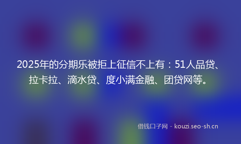 2025年的分期乐被拒上征信不上有:51人品贷、拉卡拉、滴水贷、度小满金融、团贷网等。