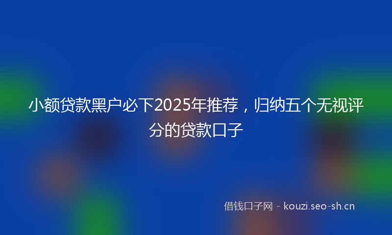 小额贷款黑户必下2025年推荐，归纳五个无视评分的贷款口子