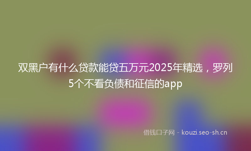 双黑户有什么贷款能贷五万元2025年精选，罗列5个不看负债和征信的app