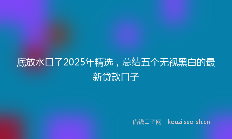 底放水口子2025年精选，总结五个无视黑白的最新贷款口子