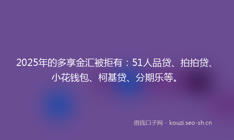 2025年的多享金汇被拒有：51人品贷、拍拍贷、小花钱包、柯基贷、分期乐等。