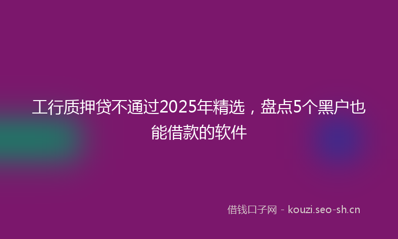 工行质押贷不通过2025年精选,盘点5个黑户也能借款的软件