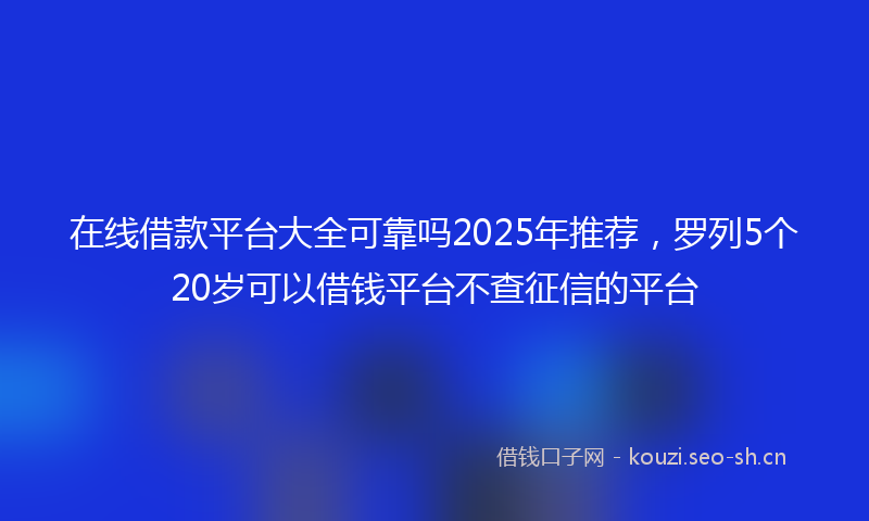 在线借款平台大全可靠吗2025年推荐，罗列5个20岁可以借钱平台不查征信的平台