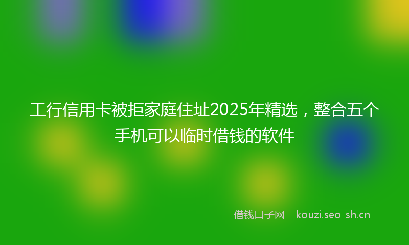 工行信用卡被拒家庭住址2025年精选，整合五个手机可以临时借钱的软件