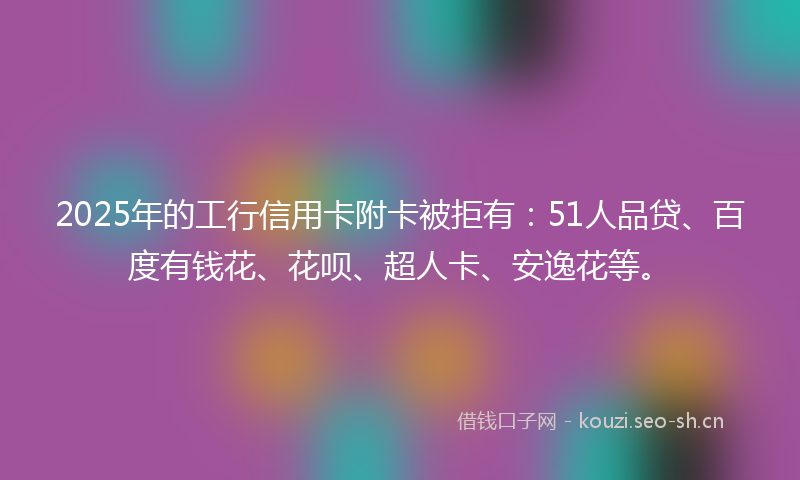 2025年的工行信用卡附卡被拒有：51人品贷、百度有钱花、花呗、超人卡、安逸花等。