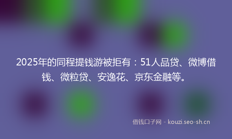 2025年的同程提钱游被拒有：51人品贷、微博借钱、微粒贷、安逸花、京东金融等。
