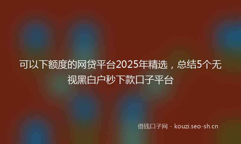 可以下额度的网贷平台2025年精选，总结5个无视黑白户秒下款口子平台