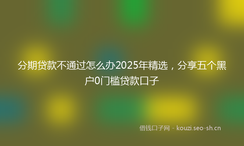 分期贷款不通过怎么办2025年精选，分享五个黑户0门槛贷款口子