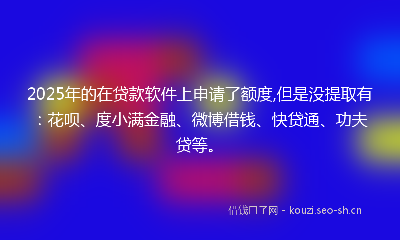 2025年的在贷款软件上申请了额度,但是没提取有：花呗、度小满金融、微博借钱、快贷通、功夫贷等。