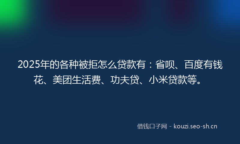 2025年的各种被拒怎么贷款有：省呗、百度有钱花、美团生活费、功夫贷、小米贷款等。