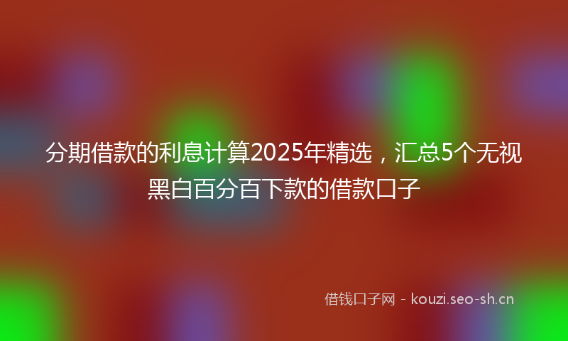 分期借款的利息计算2025年精选，汇总5个无视黑白百分百下款的借款口子