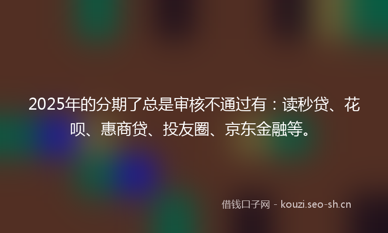 2025年的分期了总是审核不通过有：读秒贷、花呗、惠商贷、投友圈、京东金融等。