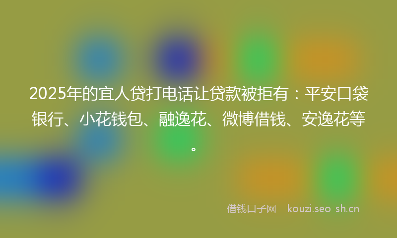 2025年的宜人贷打电话让贷款被拒有：平安口袋银行、小花钱包、融逸花、微博借钱、安逸花等。