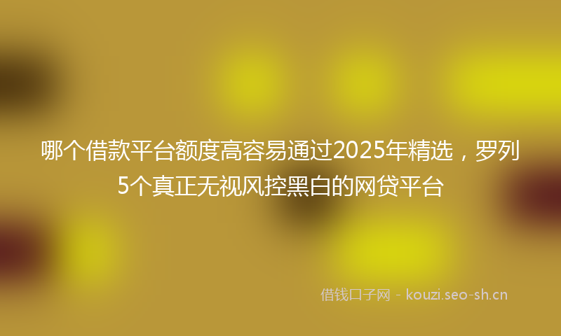 哪个借款平台额度高容易通过2025年精选，罗列5个真正无视风控黑白的网贷平台