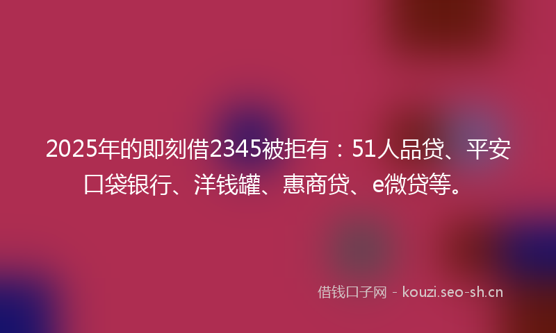 2025年的即刻借2345被拒有：51人品贷、平安口袋银行、洋钱罐、惠商贷、e微贷等。