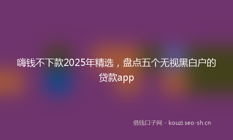 嗨钱不下款2025年精选，盘点五个无视黑白户的贷款app