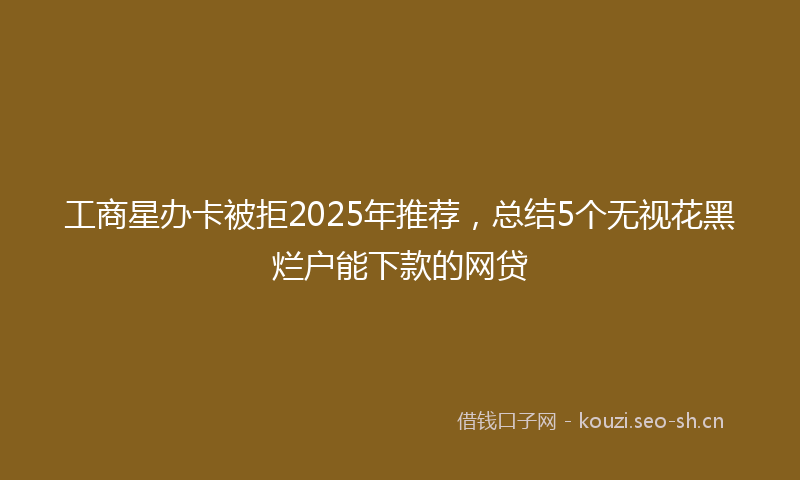 工商星办卡被拒2025年推荐,总结5个无视花黑烂户能下款的网贷