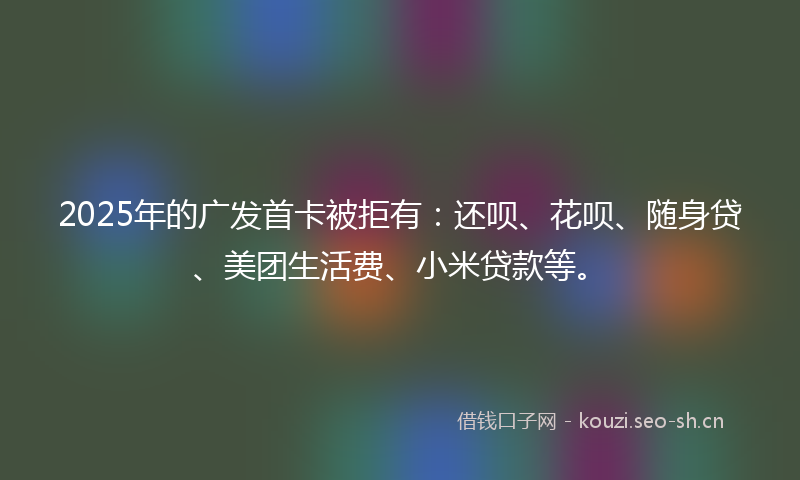 2025年的广发首卡被拒有：还呗、花呗、随身贷、美团生活费、小米贷款等。