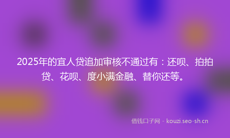 2025年的宜人贷追加审核不通过有:还呗、拍拍贷、花呗、度小满金融、替你还等。