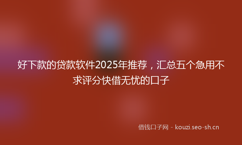 好下款的贷款软件2025年推荐，汇总五个急用不求评分快借无忧的口子