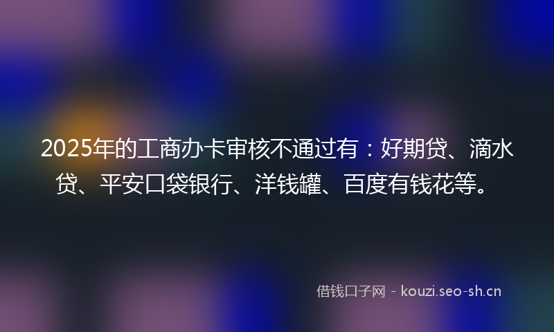 2025年的工商办卡审核不通过有：好期贷、滴水贷、平安口袋银行、洋钱罐、百度有钱花等。