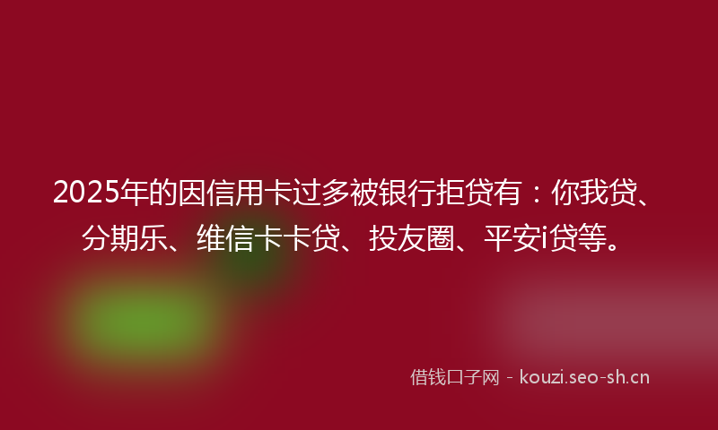 2025年的因信用卡过多被银行拒贷有：你我贷、分期乐、维信卡卡贷、投友圈、平安i贷等。