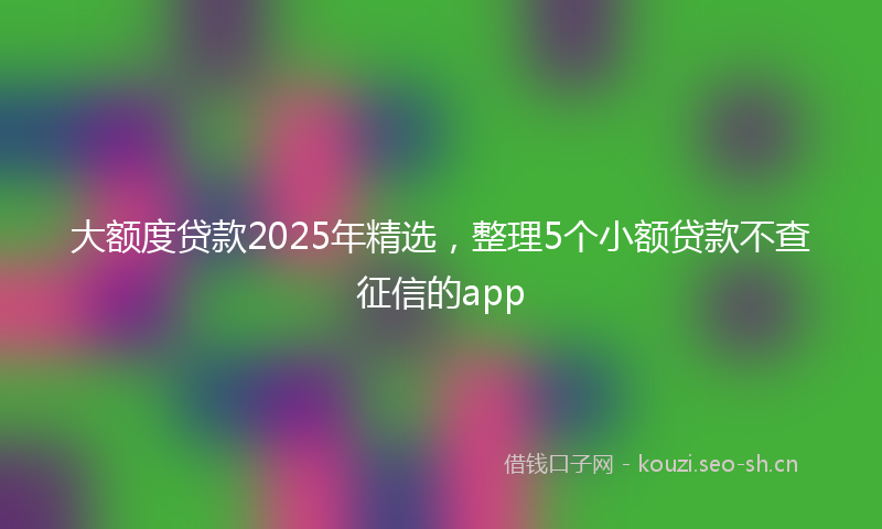 大额度贷款2025年精选，整理5个小额贷款不查征信的app