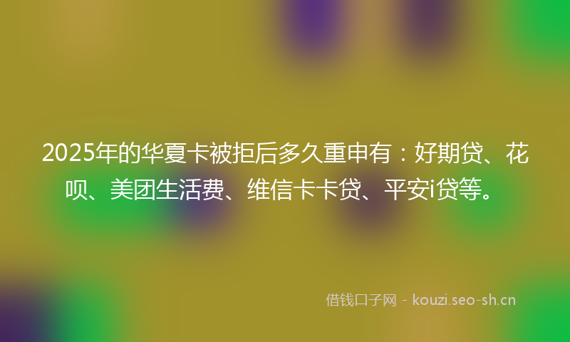 2025年的华夏卡被拒后多久重申有:好期贷、花呗、美团生活费、维信卡卡贷、平安i贷等。