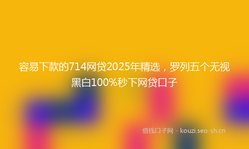 容易下款的714网贷2025年精选，罗列五个无视黑白100%秒下网贷口子