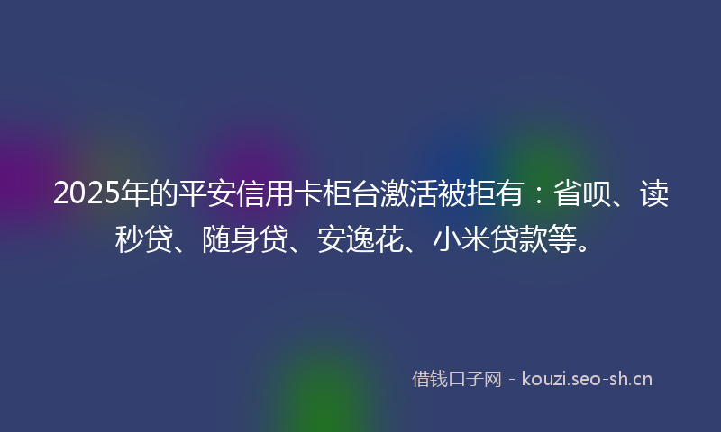 2025年的平安信用卡柜台激活被拒有:省呗、读秒贷、随身贷、安逸花、小米贷款等。