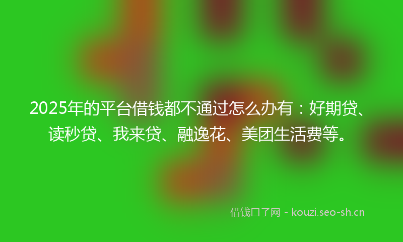 2025年的平台借钱都不通过怎么办有：好期贷、读秒贷、我来贷、融逸花、美团生活费等。