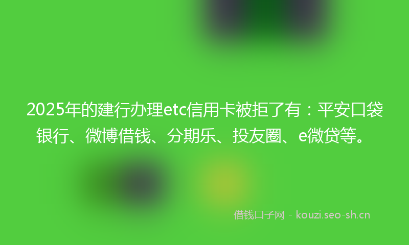 2025年的建行办理etc信用卡被拒了有：平安口袋银行、微博借钱、分期乐、投友圈、e微贷等。