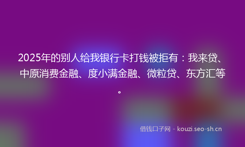 2025年的别人给我银行卡打钱被拒有：我来贷、中原消费金融、度小满金融、微粒贷、东方汇等。