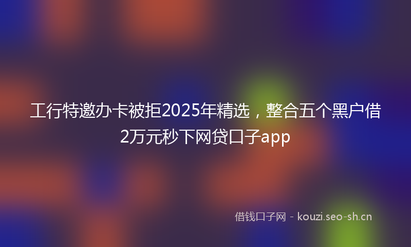 工行特邀办卡被拒2025年精选，整合五个黑户借2万元秒下网贷口子app