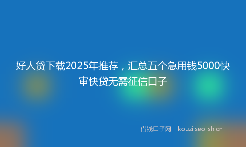 好人贷下载2025年推荐,汇总五个急用钱5000快审快贷无需征信口子