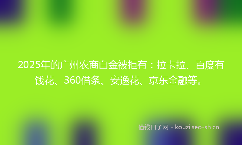 2025年的广州农商白金被拒有：拉卡拉、百度有钱花、360借条、安逸花、京东金融等。