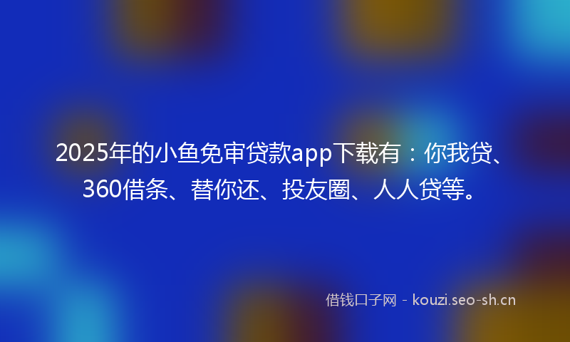 2025年的小鱼免审贷款app下载有：你我贷、360借条、替你还、投友圈、人人贷等。