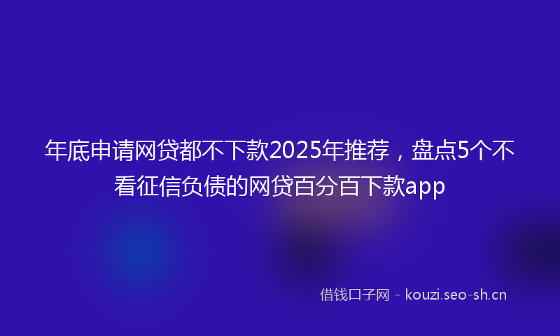 年底申请网贷都不下款2025年推荐，盘点5个不看征信负债的网贷百分百下款app